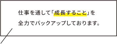 仕事を通して「成長すること」を 全力でバックアップしております。
